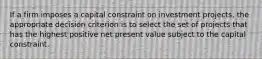 If a firm imposes a capital constraint on investment projects, the appropriate decision criterion is to select the set of projects that has the highest positive net present value subject to the capital constraint.