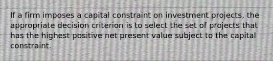 If a firm imposes a capital constraint on investment projects, the appropriate decision criterion is to select the set of projects that has the highest positive net present value subject to the capital constraint.