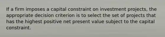 If a firm imposes a capital constraint on investment​ projects, the appropriate decision criterion is to select the set of projects that has the highest positive net present value subject to the capital constraint.