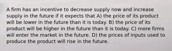 A firm has an incentive to decrease supply now and increase supply in the future if it expects that A) the price of its product will be lower in the future than it is today. B) the price of its product will be higher in the future than it is today. C) more firms will enter the market in the future. D) the prices of inputs used to produce the product will rise in the future.