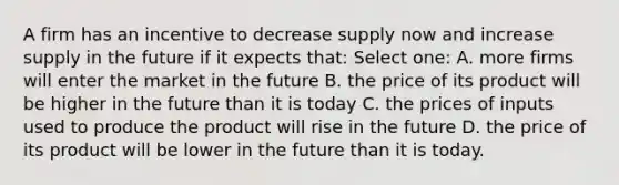 A firm has an incentive to decrease supply now and increase supply in the future if it expects that: Select one: A. more firms will enter the market in the future B. the price of its product will be higher in the future than it is today C. the prices of inputs used to produce the product will rise in the future D. the price of its product will be lower in the future than it is today.