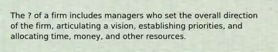 The ? of a firm includes managers who set the overall direction of the firm, articulating a vision, establishing priorities, and allocating time, money, and other resources.