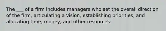 The ___ of a firm includes managers who set the overall direction of the firm, articulating a vision, establishing priorities, and allocating time, money, and other resources.