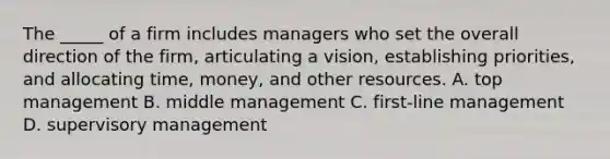 The _____ of a firm includes managers who set the overall direction of the firm, articulating a vision, establishing priorities, and allocating time, money, and other resources. A. top management B. middle management C. first-line management D. supervisory management