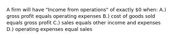 A firm will have "Income from operations" of exactly 0 when: A.) <a href='https://www.questionai.com/knowledge/klIB6Lsdwh-gross-profit' class='anchor-knowledge'>gross profit</a> equals operating expenses B.) cost of goods sold equals gross profit C.) sales equals other income and expenses D.) operating expenses equal sales