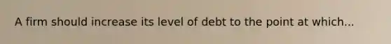 A firm should increase its level of debt to the point at which...