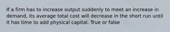 If a firm has to increase output suddenly to meet an increase in demand, its average total cost will decrease in the short run until it has time to add physical capital. True or false