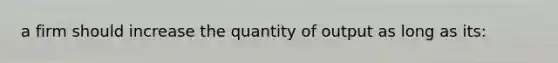 a firm should increase the quantity of output as long as its: