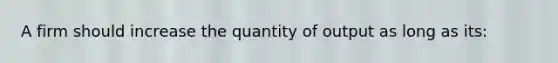 A firm should increase the quantity of output as long as its: