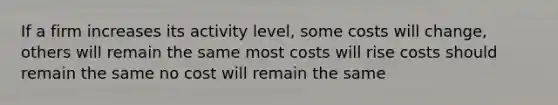 If a firm increases its activity level, some costs will change, others will remain the same most costs will rise costs should remain the same no cost will remain the same