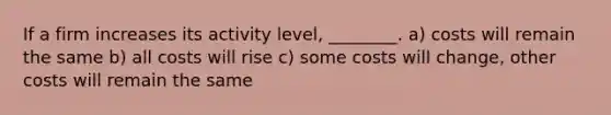 If a firm increases its activity level, ________. a) costs will remain the same b) all costs will rise c) some costs will change, other costs will remain the same