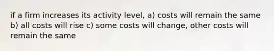 if a firm increases its activity level, a) costs will remain the same b) all costs will rise c) some costs will change, other costs will remain the same