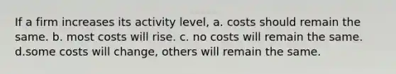 If a firm increases its activity level, a. costs should remain the same. b. most costs will rise. c. no costs will remain the same. d.some costs will change, others will remain the same.