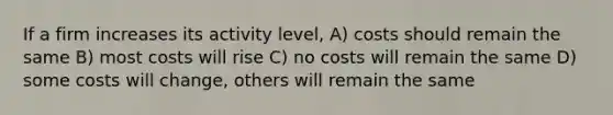 If a firm increases its activity level, A) costs should remain the same B) most costs will rise C) no costs will remain the same D) some costs will change, others will remain the same