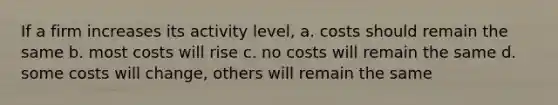 If a firm increases its activity level, a. costs should remain the same b. most costs will rise c. no costs will remain the same d. some costs will change, others will remain the same