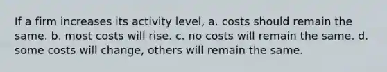 If a firm increases its activity level, a. costs should remain the same. b. most costs will rise. c. no costs will remain the same. d. some costs will change, others will remain the same.