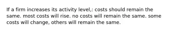 If a firm increases its activity level,: costs should remain the same. most costs will rise. no costs will remain the same. some costs will change, others will remain the same.