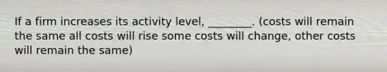 If a firm increases its activity level, ________. (costs will remain the same all costs will rise some costs will change, other costs will remain the same)