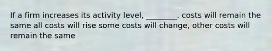 If a firm increases its activity level, ________. costs will remain the same all costs will rise some costs will change, other costs will remain the same