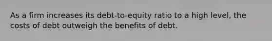 As a firm increases its debt-to-equity ratio to a high level, the costs of debt outweigh the benefits of debt.