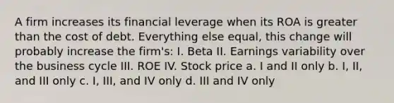 A firm increases its financial leverage when its ROA is greater than the cost of debt. Everything else equal, this change will probably increase the firm's: I. Beta II. Earnings variability over the business cycle III. ROE IV. Stock price a. I and II only b. I, II, and III only c. I, III, and IV only d. III and IV only