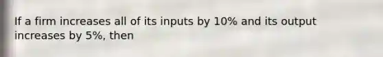 If a firm increases all of its inputs by 10% and its output increases by 5%, then