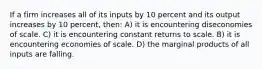 If a firm increases all of its inputs by 10 percent and its output increases by 10 percent, then: A) it is encountering diseconomies of scale. C) it is encountering constant returns to scale. B) it is encountering economies of scale. D) the marginal products of all inputs are falling.