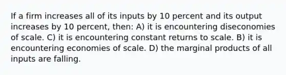 If a firm increases all of its inputs by 10 percent and its output increases by 10 percent, then: A) it is encountering diseconomies of scale. C) it is encountering constant returns to scale. B) it is encountering economies of scale. D) the marginal products of all inputs are falling.