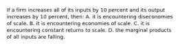 If a firm increases all of its inputs by 10 percent and its output increases by 10 percent, then: A. it is encountering diseconomies of scale. B. it is encountering economies of scale. C. it is encountering constant returns to scale. D. the marginal products of all inputs are falling.