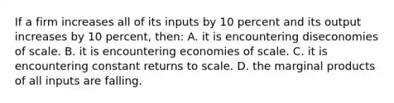 If a firm increases all of its inputs by 10 percent and its output increases by 10 percent, then: A. it is encountering diseconomies of scale. B. it is encountering economies of scale. C. it is encountering constant returns to scale. D. the marginal products of all inputs are falling.