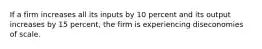 If a firm increases all its inputs by 10 percent and its output increases by 15 percent, the firm is experiencing diseconomies of scale.