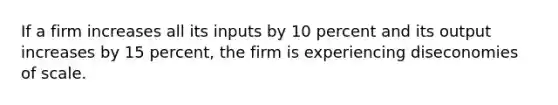 If a firm increases all its inputs by 10 percent and its output increases by 15 percent, the firm is experiencing diseconomies of scale.