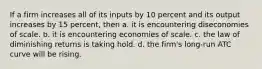 If a firm increases all of its inputs by 10 percent and its output increases by 15 percent, then a. it is encountering diseconomies of scale. b. it is encountering economies of scale. c. the law of diminishing returns is taking hold. d. the firm's long-run ATC curve will be rising.