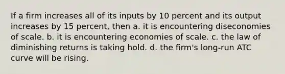 If a firm increases all of its inputs by 10 percent and its output increases by 15 percent, then a. it is encountering diseconomies of scale. b. it is encountering economies of scale. c. the law of diminishing returns is taking hold. d. the firm's long-run ATC curve will be rising.