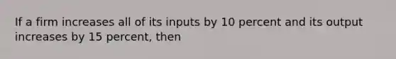 If a firm increases all of its inputs by 10 percent and its output increases by 15 percent, then