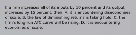 If a firm increases all of its inputs by 10 percent and its output increases by 15 percent, then: A. it is encountering diseconomies of scale. B. the law of diminishing returns is taking hold. C. the firm's long-run ATC curve will be rising. D. it is encountering economies of scale.