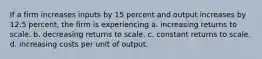 If a firm increases inputs by 15 percent and output increases by 12.5 percent, the firm is experiencing a. increasing returns to scale. b. decreasing returns to scale. c. constant returns to scale. d. increasing costs per unit of output.