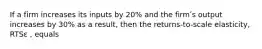 If a firm increases its inputs by 20% and the firmʹs output increases by 30% as a result, then the returns-to-scale elasticity, RTSε , equals