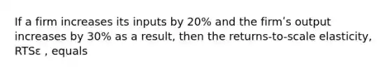 If a firm increases its inputs by 20% and the firmʹs output increases by 30% as a result, then the returns-to-scale elasticity, RTSε , equals