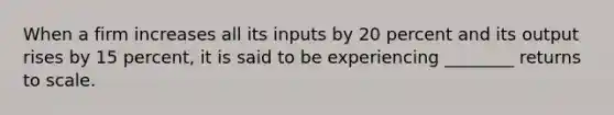 When a firm increases all its inputs by 20 percent and its output rises by 15 percent, it is said to be experiencing ________ returns to scale.