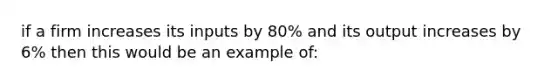 if a firm increases its inputs by 80% and its output increases by 6% then this would be an example of: