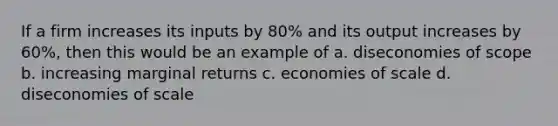 If a firm increases its inputs by 80% and its output increases by 60%, then this would be an example of a. diseconomies of scope b. increasing marginal returns c. economies of scale d. diseconomies of scale