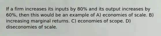 If a firm increases its inputs by 80% and its output increases by 60%, then this would be an example of A) economies of scale. B) increasing marginal returns. C) economies of scope. D) diseconomies of scale.