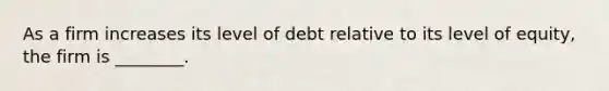 As a firm increases its level of debt relative to its level of equity, the firm is ________.