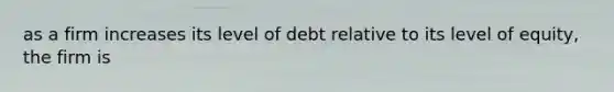 as a firm increases its level of debt relative to its level of equity, the firm is