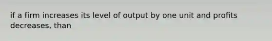 if a firm increases its level of output by one unit and profits decreases, than