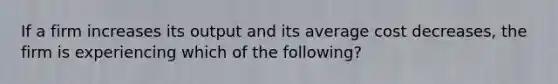 If a firm increases its output and its average cost decreases, the firm is experiencing which of the following?