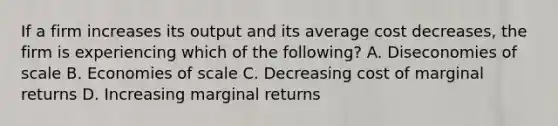 If a firm increases its output and its average cost decreases, the firm is experiencing which of the following? A. Diseconomies of scale B. Economies of scale C. Decreasing cost of marginal returns D. Increasing marginal returns