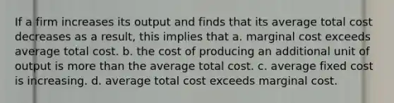 If a firm increases its output and finds that its average total cost decreases as a result, this implies that a. marginal cost exceeds average total cost. b. the cost of producing an additional unit of output is more than the average total cost. c. average fixed cost is increasing. d. average total cost exceeds marginal cost.