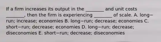 If a firm increases its output in the​ ________ and unit costs​ ________, then the firm is experiencing​ ________ of scale. A. long−​run; ​increase; economies B. long−​run; ​decrease; economies C. short−​run; ​decrease; economies D. long−​run; ​decrease; diseconomies E. short−​run; ​decrease; diseconomies